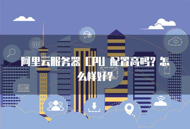 阿里云服务器 CPU 配置高吗?怎么样好?