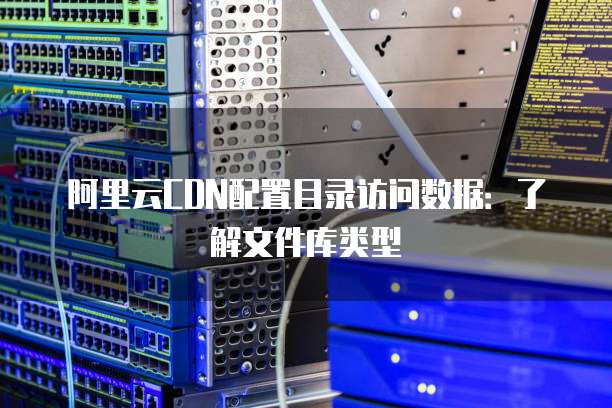 阿里云CDN配置目录访问数据：了解文件库类型