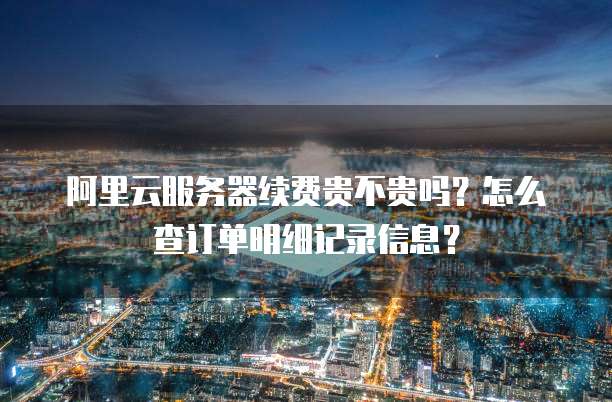 阿里云服务器续费贵不贵吗?怎么查订单明细记录信息?