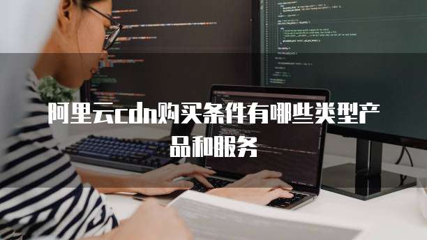 阿里云cdn购买条件有哪些类型产品和服务