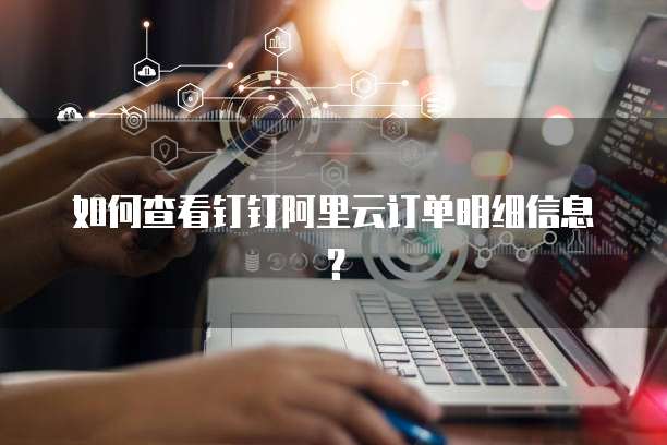如何查看钉钉阿里云订单明细信息?