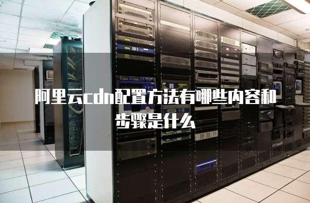 阿里云cdn配置方法有哪些内容和步骤是什么