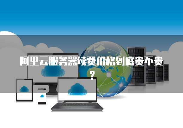 阿里云服务器续费价格到底贵不贵？