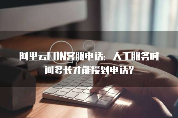 阿里云CDN客服电话:人工服务时间多长才能接到电话?