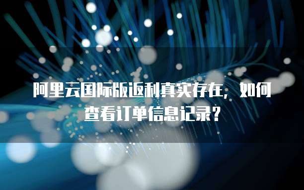 阿里云国际版返利真实存在,如何查看订单信息记录?