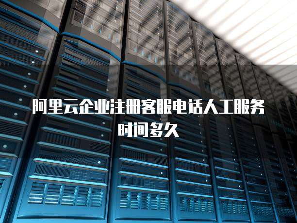 阿里云企业注册客服电话人工服务时间多久