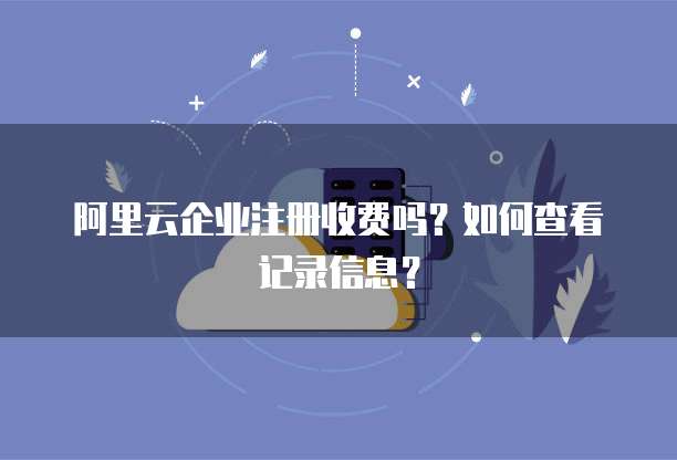 阿里云企业注册收费吗?如何查看记录信息?