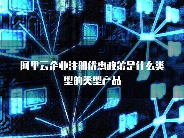 阿里云企业注册优惠政策是什么类型的类型产品