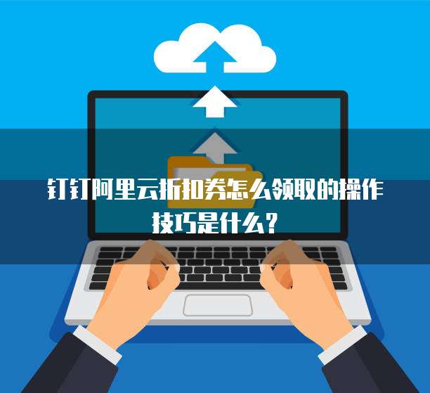 钉钉阿里云折扣券怎么领取的操作技巧是什么?