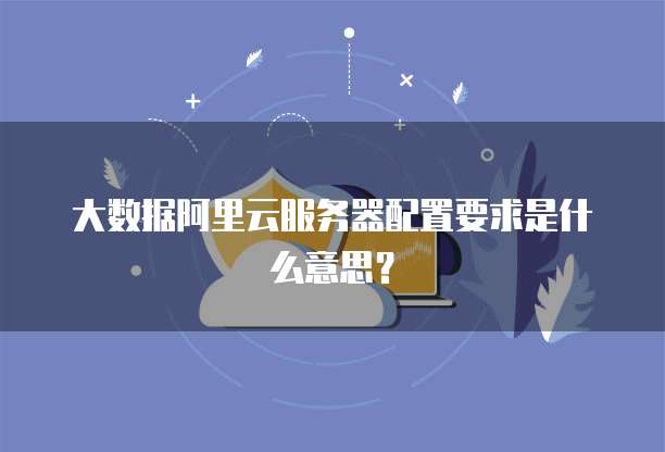 大数据阿里云服务器配置要求是什么意思?