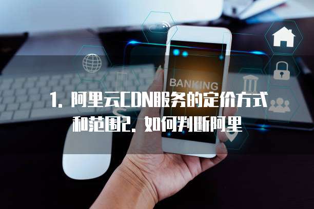 1. 阿里云CDN服务的定价方式和范围2. 如何判断阿里