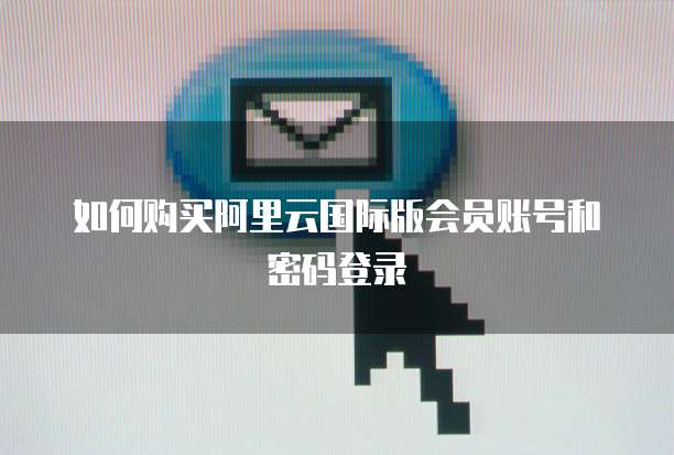 如何购买阿里云国际版会员账号和密码登录