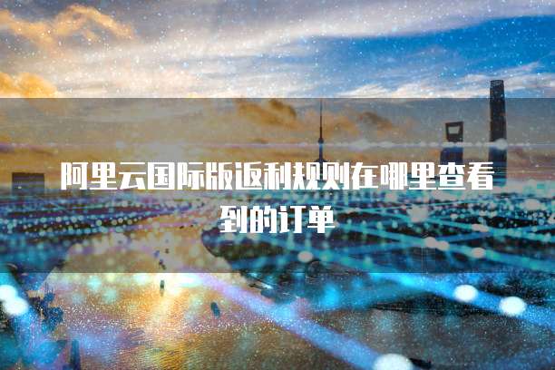 阿里云国际版返利规则在哪里查看到的订单