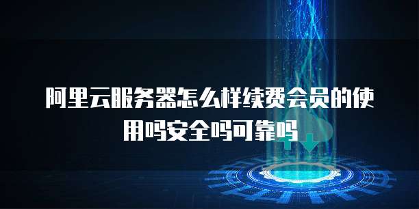 阿里云服务器怎么样续费会员的使用吗安全吗可靠吗