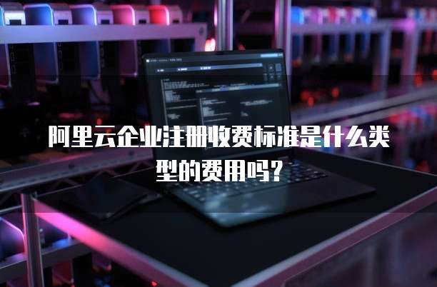 阿里云企业注册收费标准是什么类型的费用吗?