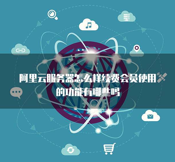 阿里云服务器怎么样续费会员使用的功能有哪些吗