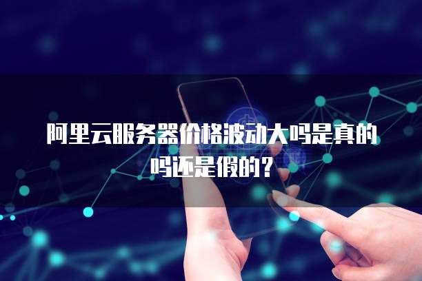 阿里云服务器价格波动大吗是真的吗还是假的?