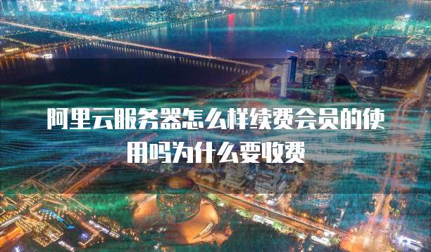 阿里云服务器怎么样续费会员的使用吗为什么要收费
