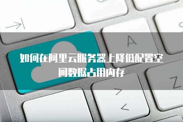 如何在阿里云服务器上降低配置空间数据占用内存