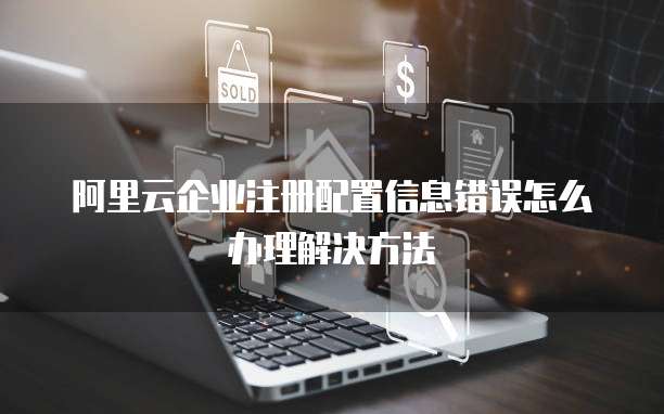 阿里云企业注册配置信息错误怎么办理解决方法