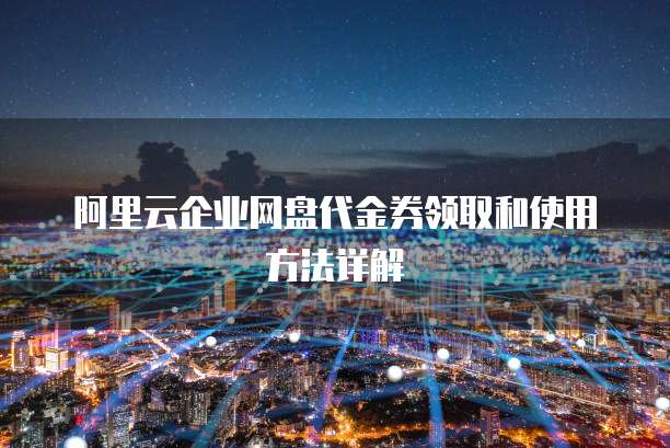 阿里云企业网盘代金券领取和使用方法详解