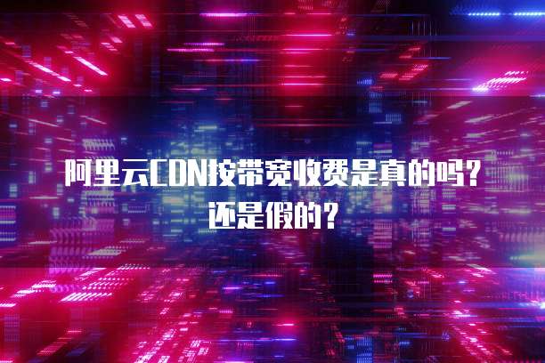 阿里云CDN按带宽收费是真的吗?还是假的?