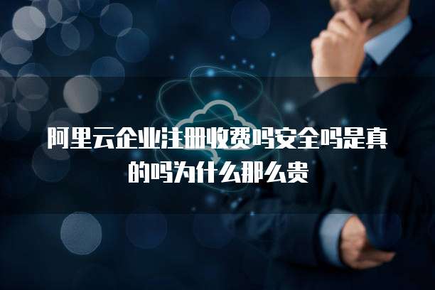 阿里云企业注册收费吗安全吗是真的吗为什么那么贵