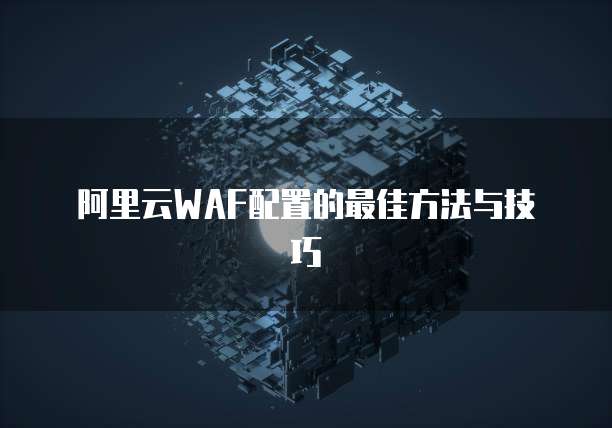 阿里云WAF配置的最佳方法与技巧
