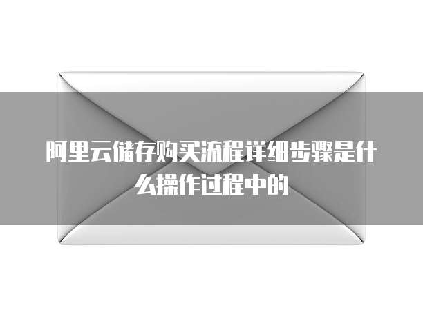 阿里云储存购买流程详细步骤是什么操作过程中的