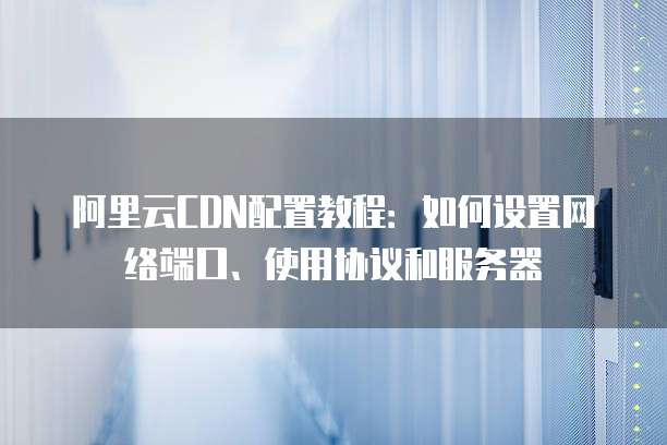 阿里云CDN配置教程:如何设置网络端口、使用协议和服务器