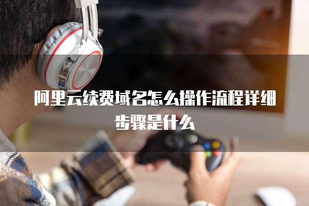 阿里云续费域名怎么操作流程详细步骤是什么