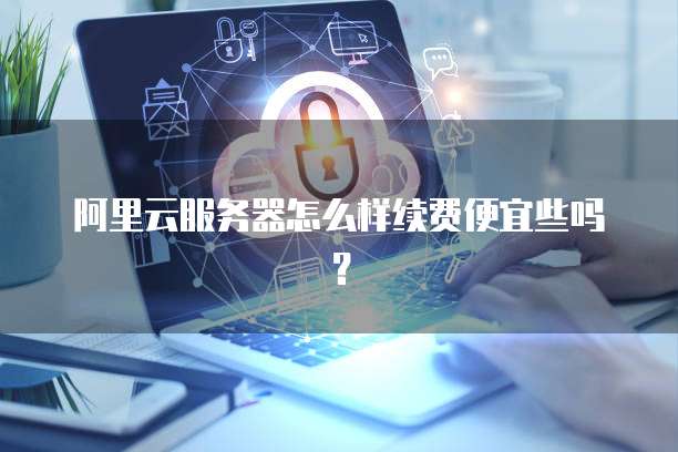 阿里云服务器怎么样续费便宜些吗?