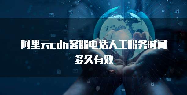 阿里云cdn客服电话人工服务时间多久有效