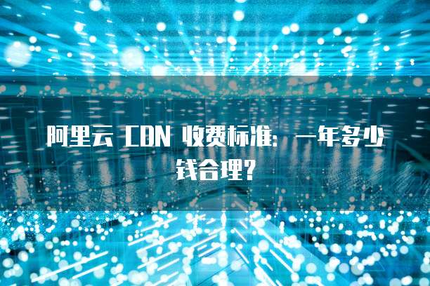 阿里云 CDN 收费标准：一年多少钱合理？