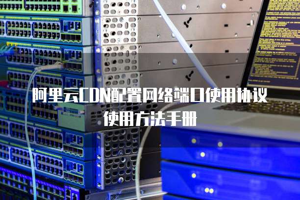 阿里云CDN配置网络端口使用协议使用方法手册