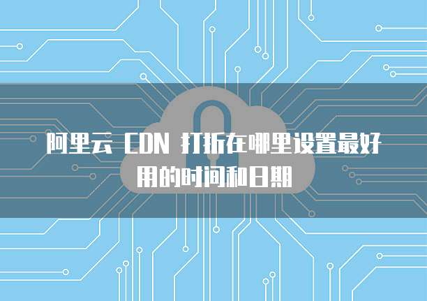 阿里云 CDN 打折在哪里设置最好用的时间和日期