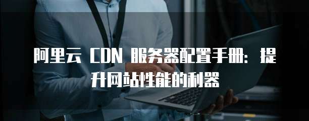 阿里云 CDN 服务器配置手册:提升网站性能的利器