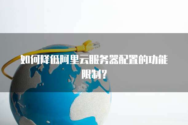 如何降低阿里云服务器配置的功能限制?