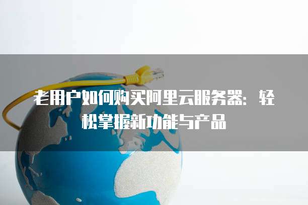 老用户如何购买阿里云服务器:轻松掌握新功能与产品
