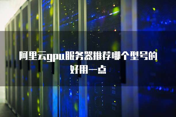 阿里云gpu服务器推荐哪个型号的好用一点