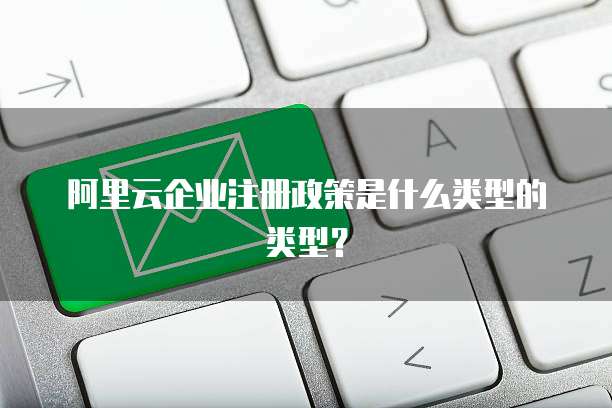 阿里云企业注册政策是什么类型的类型?