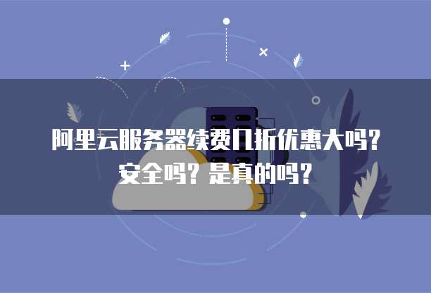 阿里云服务器续费几折优惠大吗?安全吗?是真的吗?