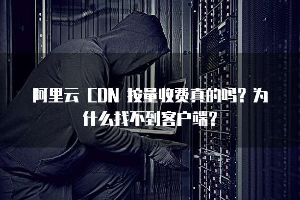 阿里云 CDN 按量收费真的吗?为什么找不到客户端?