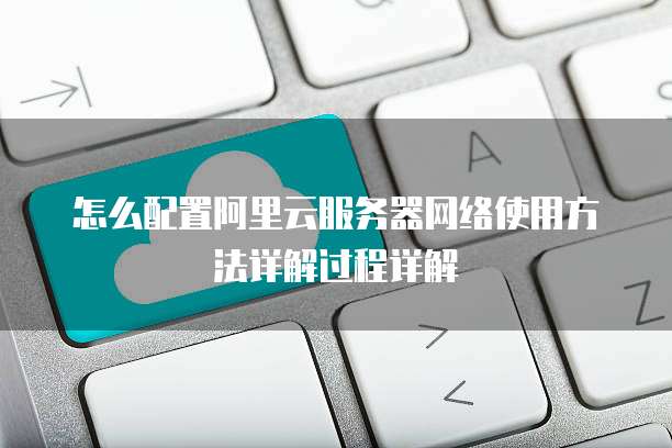 怎么配置阿里云服务器网络使用方法详解过程详解