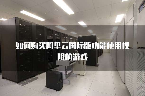 如何购买阿里云国际版功能使用权限的游戏
