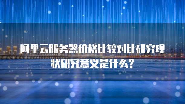 阿里云服务器价格比较对比研究现状研究意义是什么?