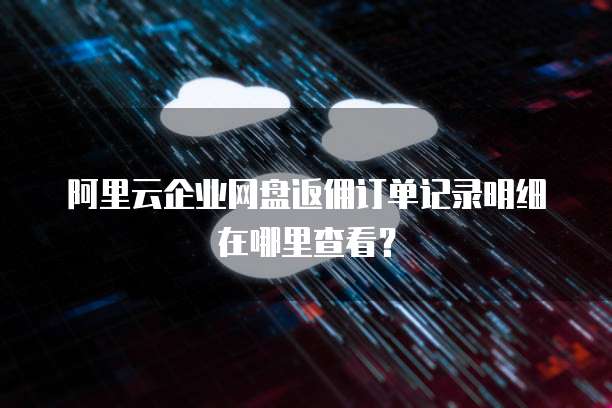 阿里云企业网盘返佣订单记录明细在哪里查看?