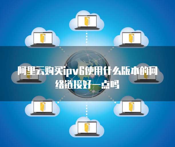 阿里云购买ipv6使用什么版本的网络链接好一点吗