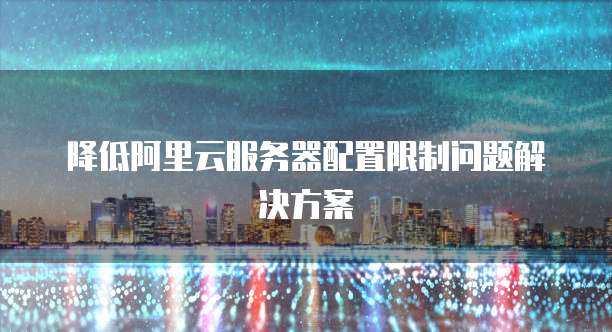 降低阿里云服务器配置限制问题解决方案