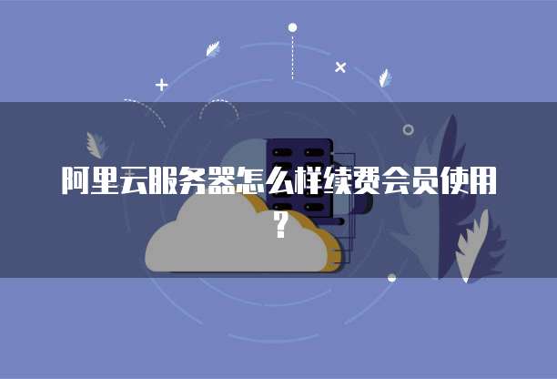 阿里云服务器怎么样续费会员使用?
